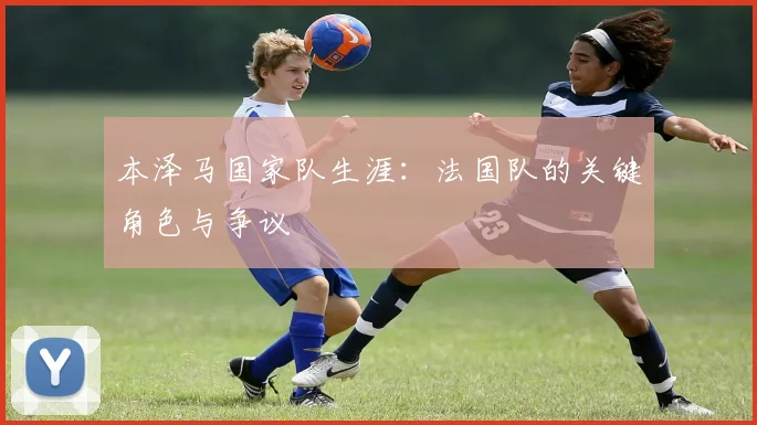 本泽马国家队生涯：法国队的关键角色与争议