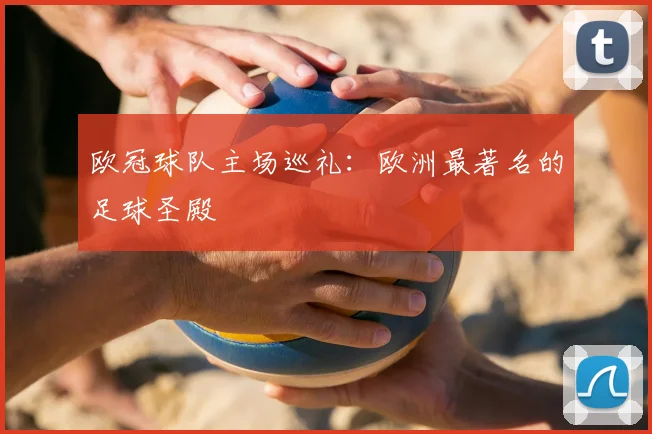 欧冠球队主场巡礼：欧洲最著名的足球圣殿