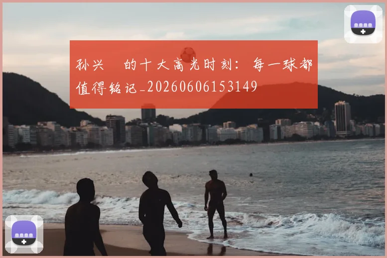 孙兴慜的十大高光时刻：每一球都值得铭记_20260606153149
