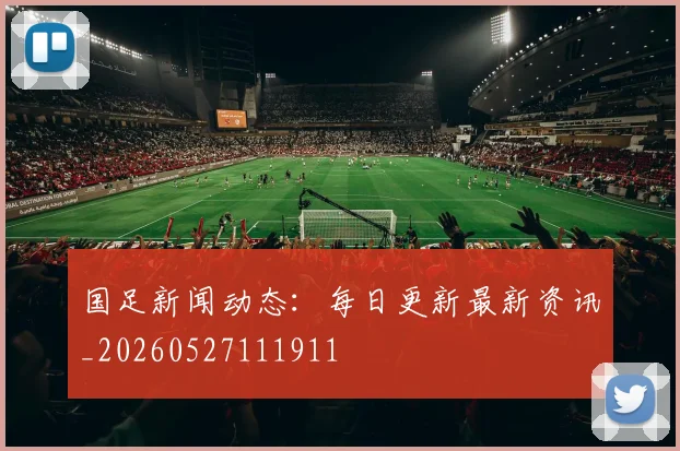 国足新闻动态：每日更新最新资讯_20260527111911