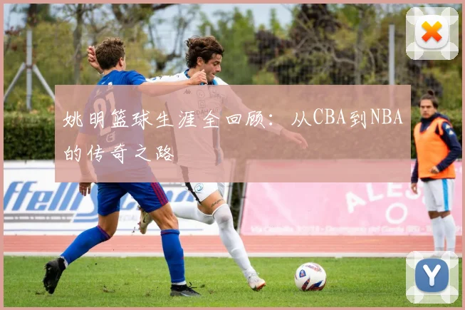 姚明篮球生涯全回顾：从CBA到NBA的传奇之路