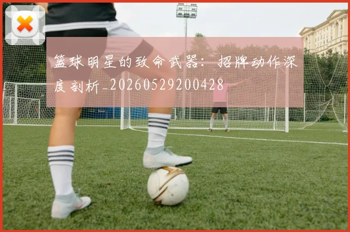 篮球明星的致命武器：招牌动作深度剖析_20260529200428