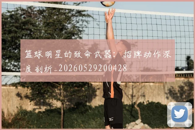 篮球明星的致命武器：招牌动作深度剖析_20260529200428