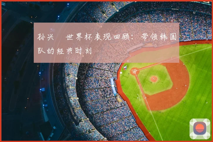 孙兴慜世界杯表现回顾：带领韩国队的经典时刻