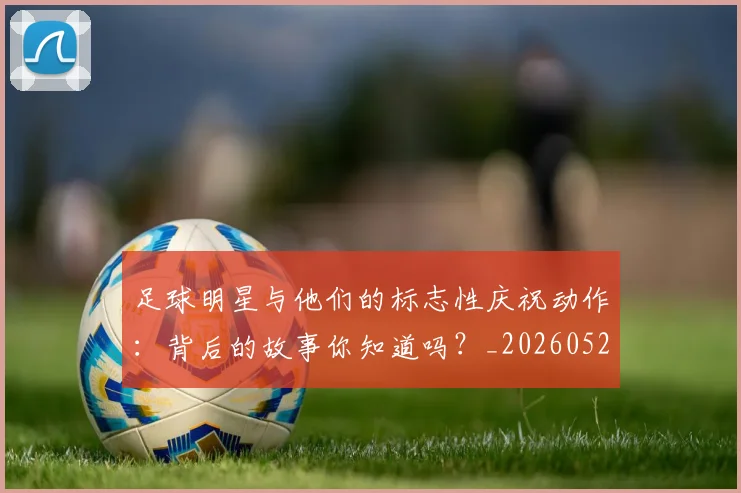 足球明星与他们的标志性庆祝动作：背后的故事你知道吗？_20260529200806