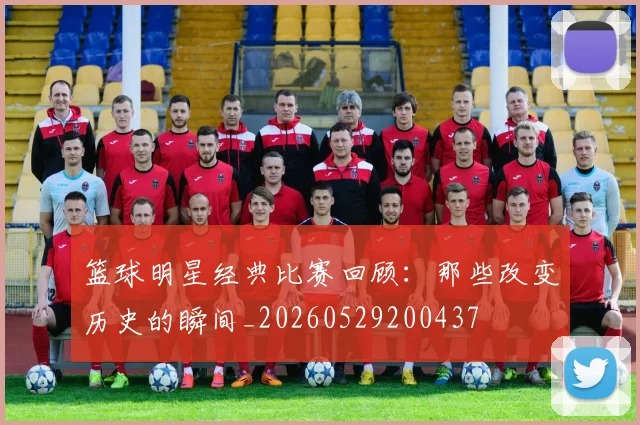 篮球明星经典比赛回顾：那些改变历史的瞬间_20260529200437