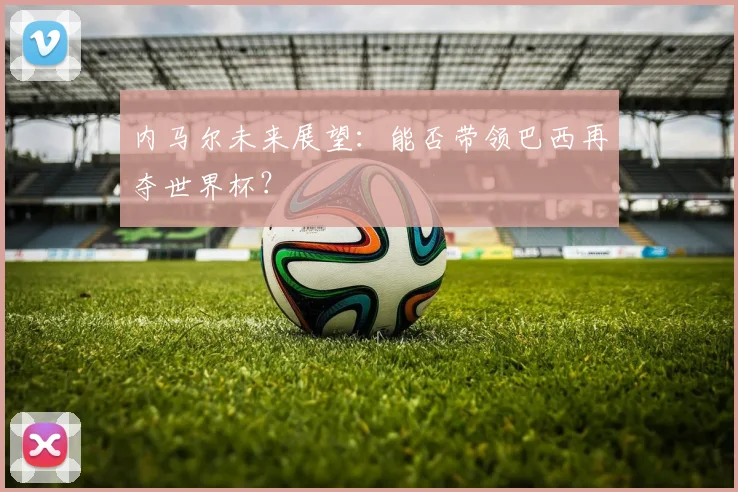 内马尔未来展望：能否带领巴西再夺世界杯？