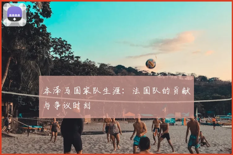 本泽马国家队生涯：法国队的贡献与争议时刻
