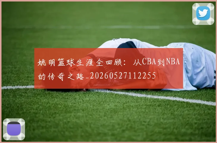 姚明篮球生涯全回顾:从CBA到NBA的传奇之路_20260527112255