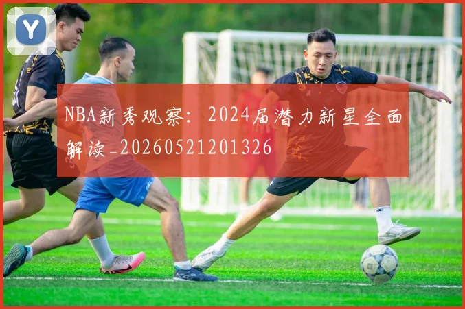 NBA新秀观察：2024届潜力新星全面解读_20260521201326