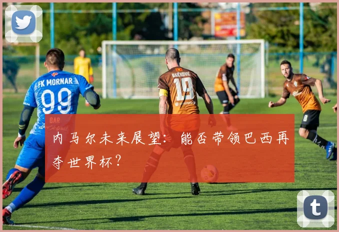 内马尔未来展望：能否带领巴西再夺世界杯？