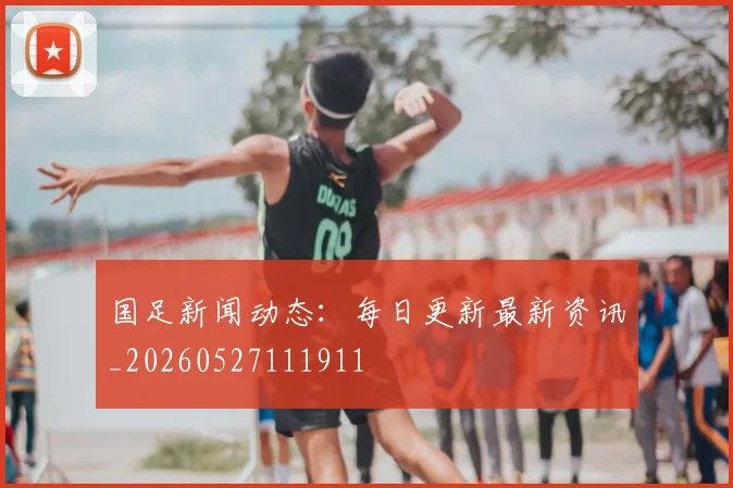 国足新闻动态：每日更新最新资讯_20260527111911