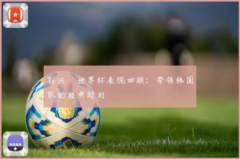 孙兴慜世界杯表现回顾：带领韩国队的经典时刻