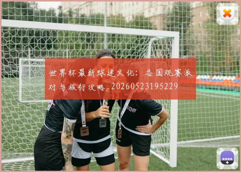 世界杯最新球迷文化：各国观赛派对与旅行攻略_20260523195229