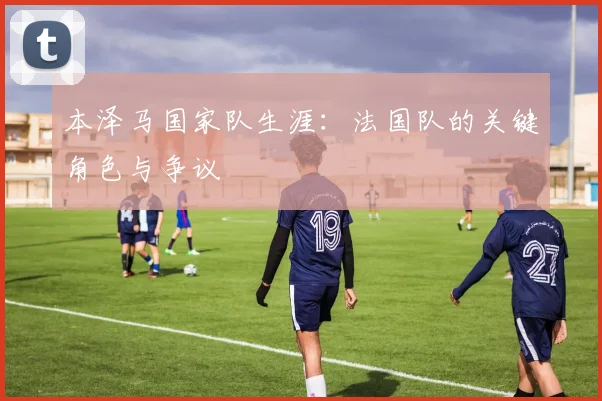 本泽马国家队生涯:法国队的关键角色与争议